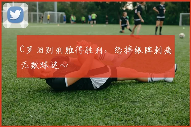 C罗泪别利雅得胜利，怒摔银牌刺痛无数球迷心
