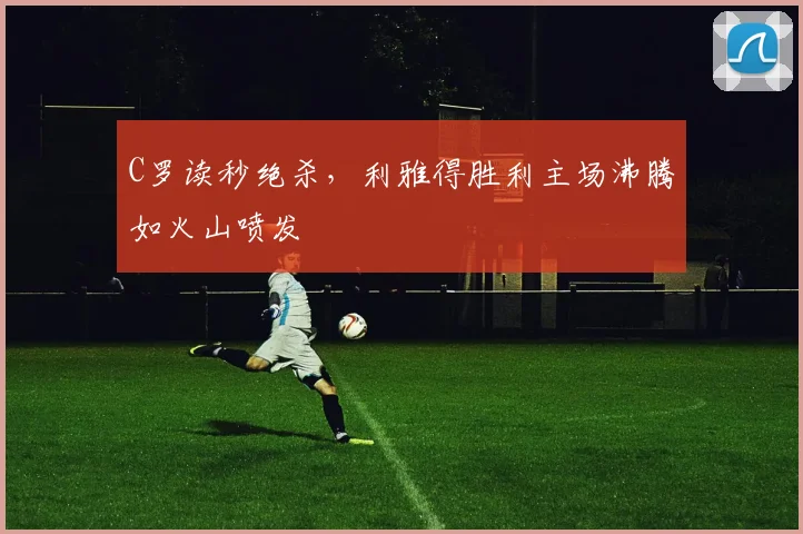 C罗读秒绝杀，利雅得胜利主场沸腾如火山喷发