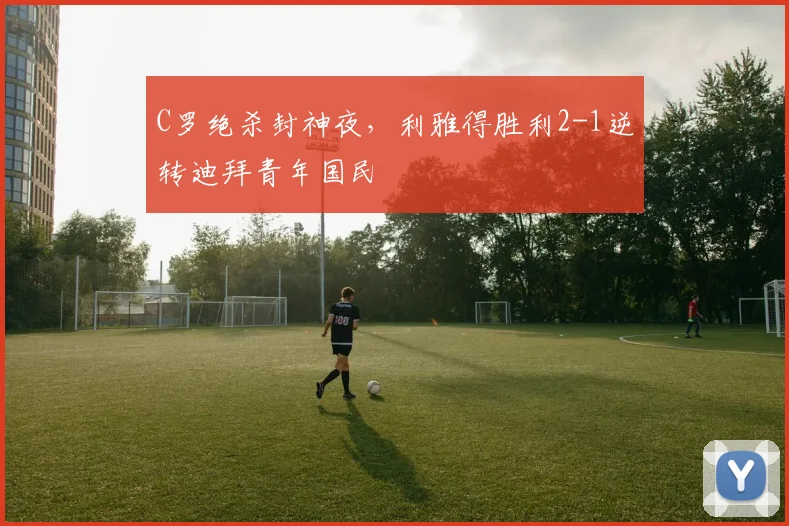 C罗绝杀封神夜,利雅得胜利2-1逆转迪拜青年国民