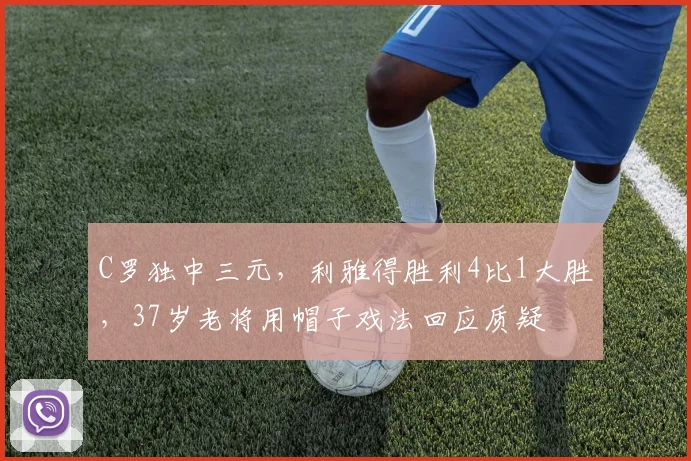 C罗独中三元,利雅得胜利4比1大胜,37岁老将用帽子戏法回应质疑
